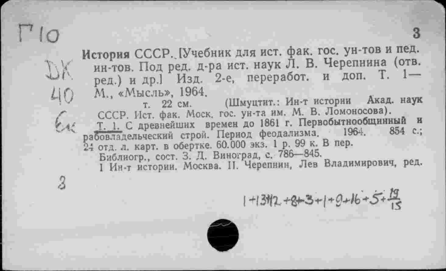 ﻿Г lo	З
История СССР.. [Учебник для ист. фак. гос. ун-тов и пед.
У У ин-тов. Под ред. д-ра ист. наук Л. В. Черепнина (отв. чЈ''- ред.) и др.1 Изд. 2-е, переработ. и доп. Т. 1 — L\f) М., «Мысль», 1964.
'	т. 22 см. (Шмуцтит.: Ин-т истории Акад, наук
/■ СССР. Ист. фак. Моск. гос. ун-та им. М. В. Ломоносова).
Т. 1. С древнейших времен до 1861 г. Первобытнообщинный и 4 рабовладельческий строй. Период феодализма. 1964.	854 с.,
24 отд. л. карт, в обертке. 60.000 экз. 1 р. 99 к. В пер.
Библиогр., сост. 3. Д. Виноград, с. 786—845.
1 Ин-т истории. Москва. И. Черепнин, Лев Владимирович, ред.